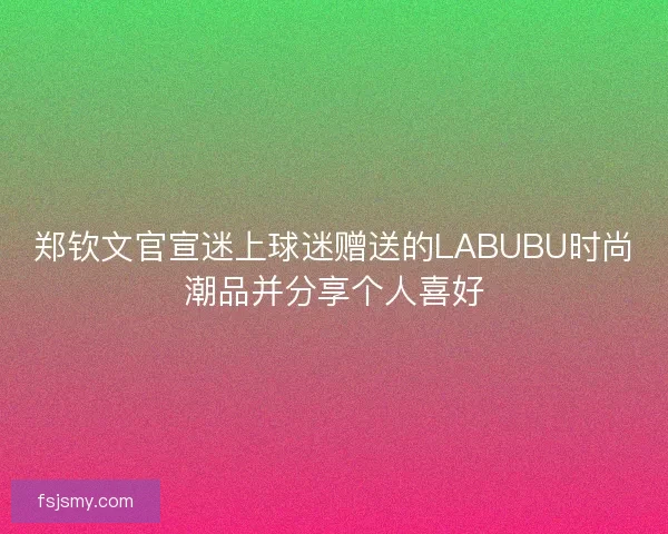 郑钦文官宣迷上球迷赠送的LABUBU时尚潮品并分享个人喜好