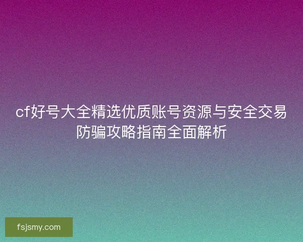 cf好号大全精选优质账号资源与安全交易防骗攻略指南全面解析