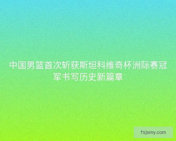 中国男篮首次斩获斯坦科维奇杯洲际赛冠军书写历史新篇章 中国男篮首次斩获斯坦科维奇杯洲际赛冠军书写历史新篇章