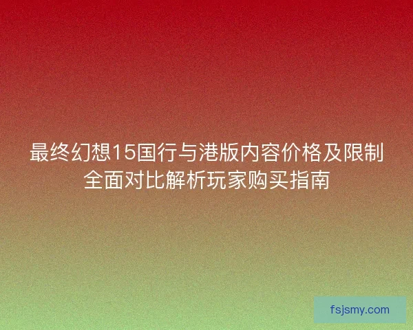 最终幻想15国行与港版内容价格及限制全面对比解析玩家购买指南 最终幻想15国行与港版内容价格及限制全面对比解析玩家购买指南