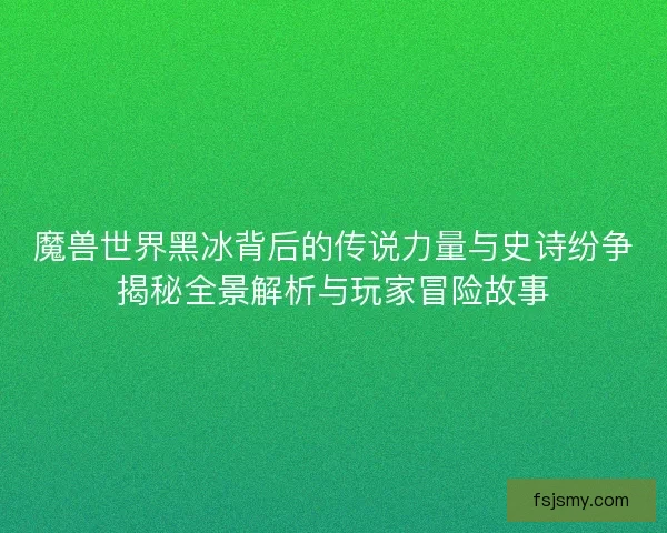 魔兽世界黑冰背后的传说力量与史诗纷争揭秘全景解析与玩家冒险故事