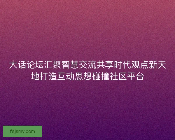 大话论坛汇聚智慧交流共享时代观点新天地打造互动思想碰撞社区平台 大话论坛汇聚智慧交流共享时代观点新天地打造互动思想碰撞社区平台