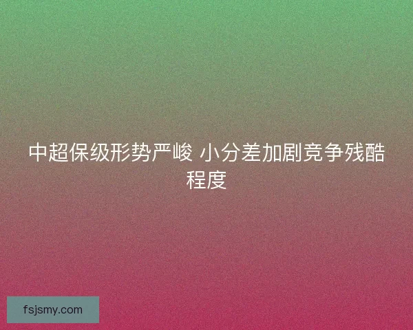 中超保级形势严峻 小分差加剧竞争残酷程度