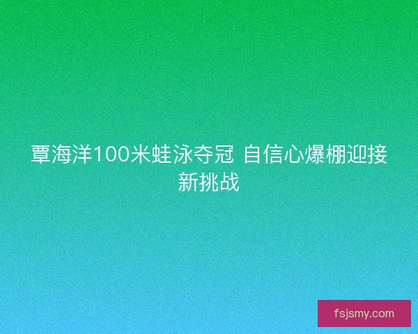 覃海洋100米蛙泳夺冠 自信心爆棚迎接新挑战 覃海洋100米蛙泳夺冠 自信心爆棚迎接新挑战