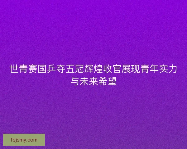 世青赛国乒夺五冠辉煌收官展现青年实力与未来希望