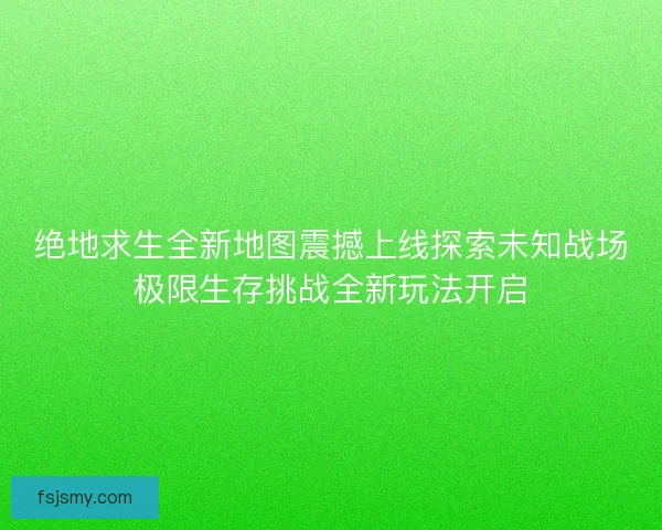 绝地求生全新地图震撼上线探索未知战场极限生存挑战全新玩法开启