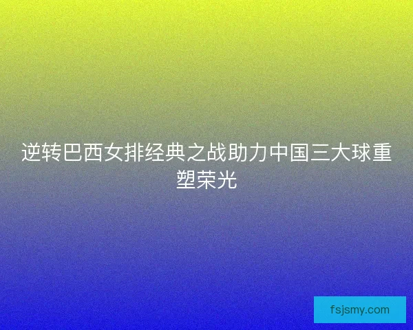 逆转巴西女排经典之战助力中国三大球重塑荣光 逆转巴西女排经典之战助力中国三大球重塑荣光