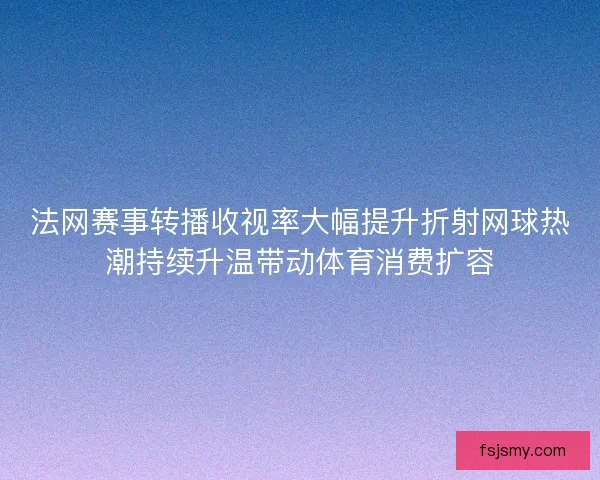 法网赛事转播收视率大幅提升折射网球热潮持续升温带动体育消费扩容 法网赛事转播收视率大幅提升折射网球热潮持续升温带动体育消费扩容