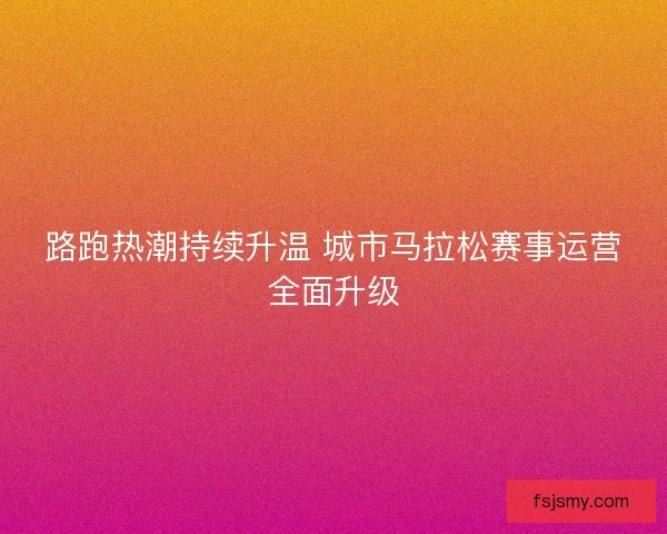 路跑热潮持续升温 城市马拉松赛事运营全面升级 路跑热潮持续升温 城市马拉松赛事运营全面升级