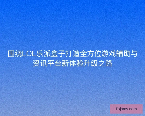 围绕LOL乐派盒子打造全方位游戏辅助与资讯平台新体验升级之路 围绕LOL乐派盒子打造全方位游戏辅助与资讯平台新体验升级之路