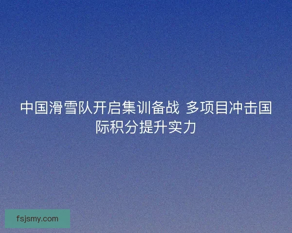 中国滑雪队开启集训备战 多项目冲击国际积分提升实力
