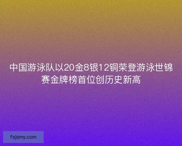 中国游泳队以20金8银12铜荣登游泳世锦赛金牌榜首位创历史新高 中国游泳队以20金8银12铜荣登游泳世锦赛金牌榜首位创历史新高
