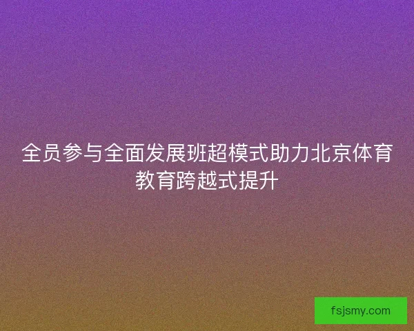 全员参与全面发展班超模式助力北京体育教育跨越式提升 全员参与全面发展班超模式助力北京体育教育跨越式提升