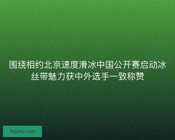 围绕相约北京速度滑冰中国公开赛启动冰丝带魅力获中外选手一致称赞 围绕相约北京速度滑冰中国公开赛启动冰丝带魅力获中外选手一致称赞