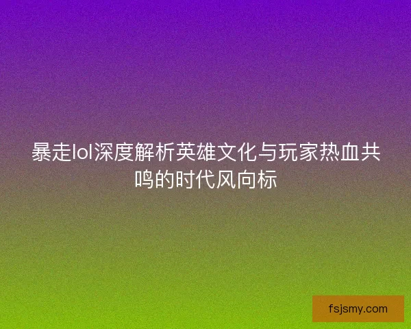 暴走lol深度解析英雄文化与玩家热血共鸣的时代风向标 暴走lol深度解析英雄文化与玩家热血共鸣的时代风向标