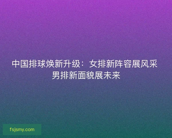中国排球焕新升级:女排新阵容展风采 男排新面貌展未来 中国排球焕新升级:女排新阵容展风采 男排新面貌展未来