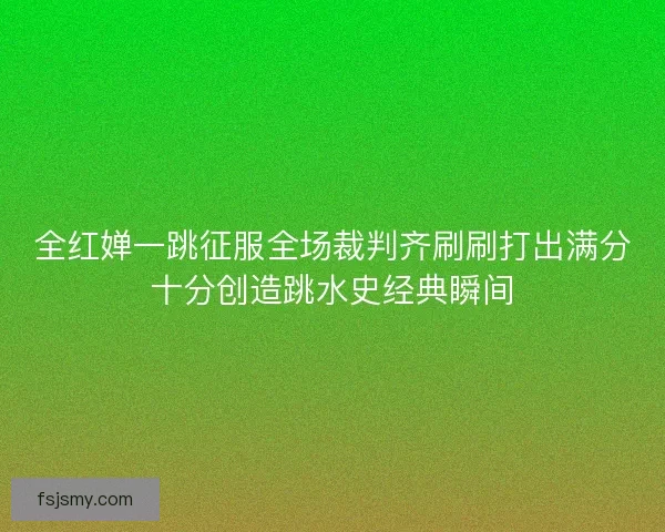 全红婵一跳征服全场裁判齐刷刷打出满分十分创造跳水史经典瞬间 全红婵一跳征服全场裁判齐刷刷打出满分十分创造跳水史经典瞬间