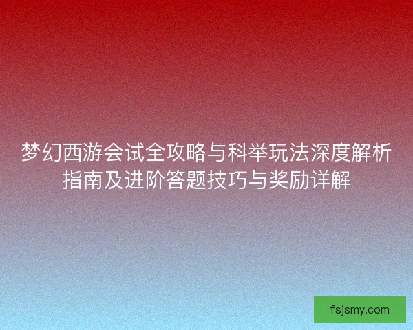 梦幻西游会试全攻略与科举玩法深度解析指南及进阶答题技巧与奖励详解 梦幻西游会试全攻略与科举玩法深度解析指南及进阶答题技巧与奖励详解