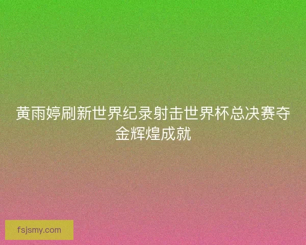黄雨婷刷新世界纪录射击世界杯总决赛夺金辉煌成就 黄雨婷刷新世界纪录射击世界杯总决赛夺金辉煌成就