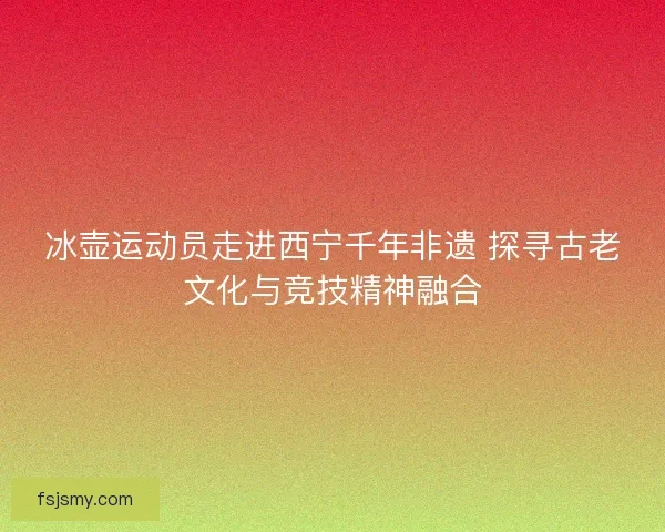 冰壶运动员走进西宁千年非遗 探寻古老文化与竞技精神融合