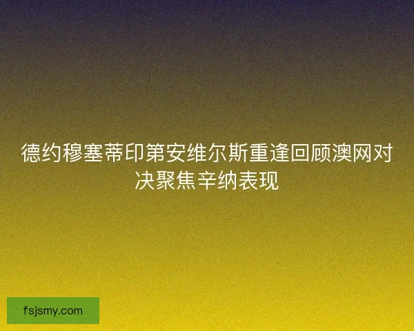 德约穆塞蒂印第安维尔斯重逢回顾澳网对决聚焦辛纳表现 德约穆塞蒂印第安维尔斯重逢回顾澳网对决聚焦辛纳表现