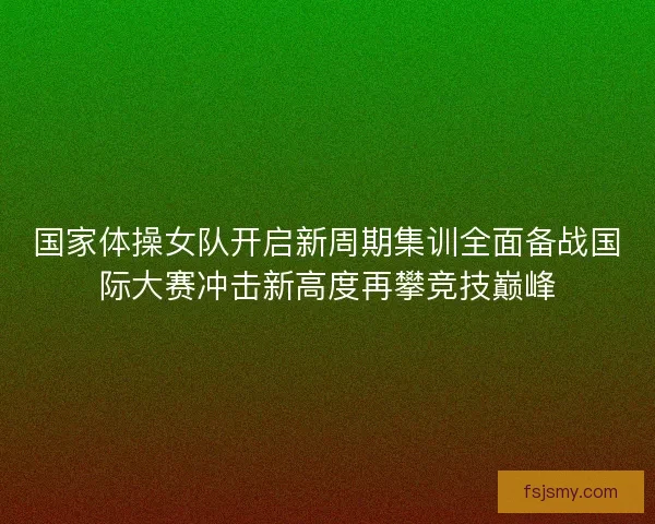 国家体操女队开启新周期集训全面备战国际大赛冲击新高度再攀竞技巅峰 国家体操女队开启新周期集训全面备战国际大赛冲击新高度再攀竞技巅峰