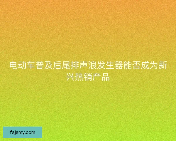 电动车普及后尾排声浪发生器能否成为新兴热销产品 电动车普及后尾排声浪发生器能否成为新兴热销产品
